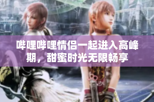 嗶哩嗶哩情侶一起進(jìn)入高峰期，甜蜜時(shí)光無限暢享