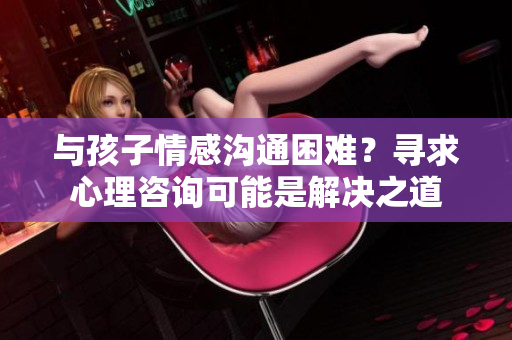 與孩子情感溝通困難？尋求心理咨詢可能是解決之道