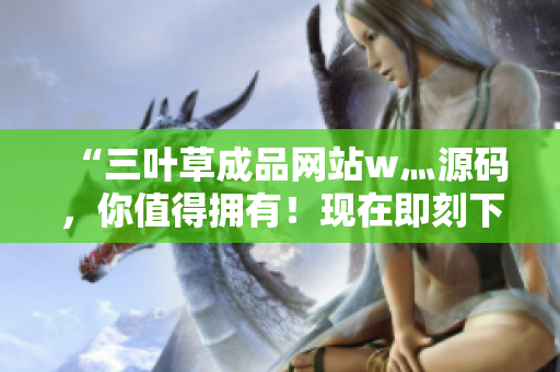 “三葉草成品網(wǎng)站w灬源碼，你值得擁有！現(xiàn)在即刻下載，激發(fā)你的創(chuàng)意天賦！”