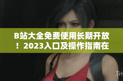 B站大全免費(fèi)使用長期開放！2023入口及操作指南在何處？
