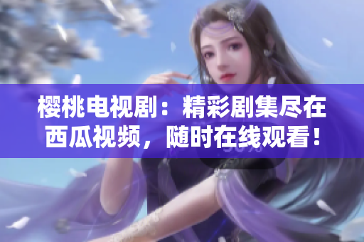 櫻桃電視?。壕蕜〖M在西瓜視頻，隨時(shí)在線觀看！