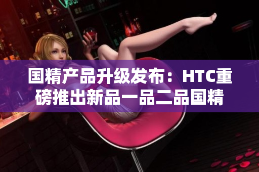 國(guó)精產(chǎn)品升級(jí)發(fā)布：HTC重磅推出新品一品二品國(guó)精
