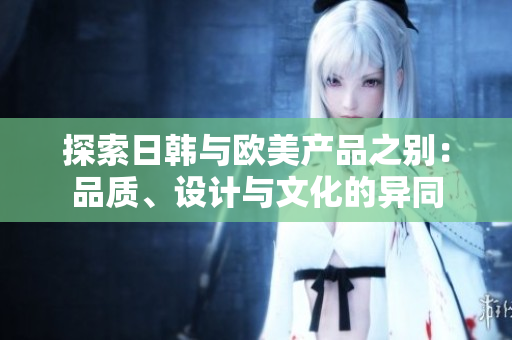 探索日韓與歐美產(chǎn)品之別：品質(zhì)、設(shè)計與文化的異同