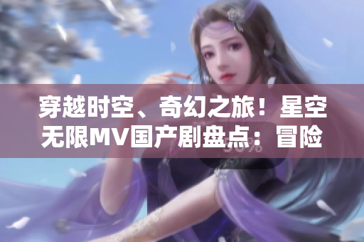 穿越時(shí)空、奇幻之旅！星空無限MV國產(chǎn)劇盤點(diǎn)：冒險(xiǎn)、愛情與未知的探索