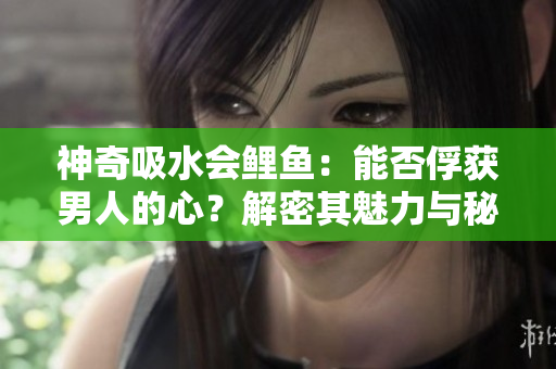 神奇吸水會(huì)鯉魚：能否俘獲男人的心？解密其魅力與秘密