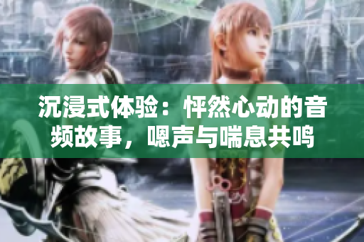 沉浸式體驗：怦然心動的音頻故事，嗯聲與喘息共鳴