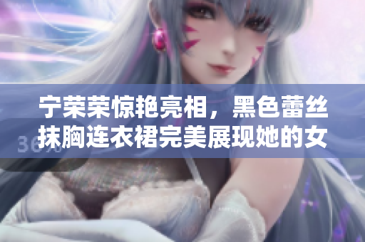 寧榮榮驚艷亮相，黑色蕾絲抹胸連衣裙完美展現(xiàn)她的女王氣質(zhì)