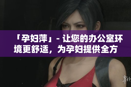 「孕婦萍」- 讓您的辦公室環(huán)境更舒適，為孕婦提供全方位關(guān)懷和支持