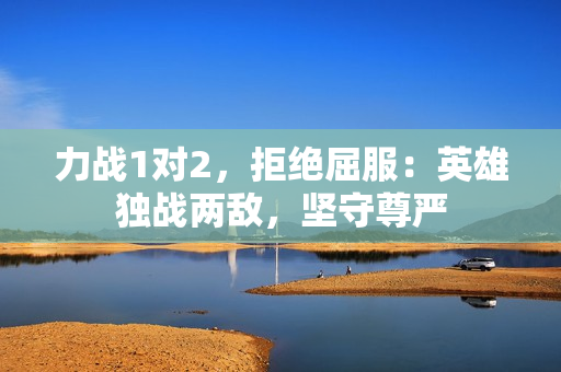 力戰(zhàn)1對(duì)2，拒絕屈服：英雄獨(dú)戰(zhàn)兩敵，堅(jiān)守尊嚴(yán)