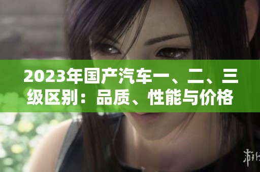 2023年國(guó)產(chǎn)汽車一、二、三級(jí)區(qū)別：品質(zhì)、性能與價(jià)格的比較解析