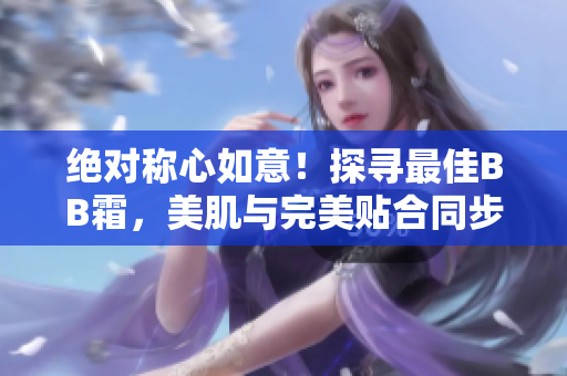 絕對稱心如意！探尋最佳BB霜，美肌與完美貼合同步實現(xiàn)