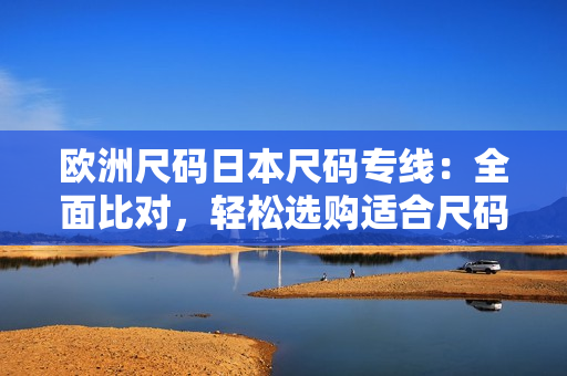 歐洲尺碼日本尺碼專線：全面比對，輕松選購適合尺碼