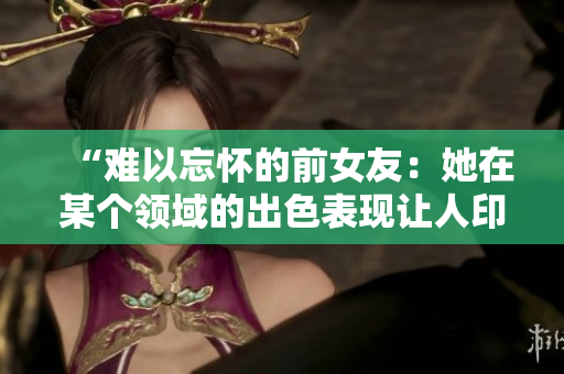 “難以忘懷的前女友：她在某個領(lǐng)域的出色表現(xiàn)讓人印象深刻！”