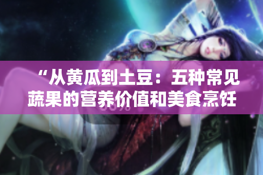 “從黃瓜到土豆：五種常見蔬果的營養(yǎng)價值和美食烹飪建議”