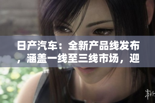 日產(chǎn)汽車：全新產(chǎn)品線發(fā)布，涵蓋一線至三線市場(chǎng)，迎合不同消費(fèi)群體需求