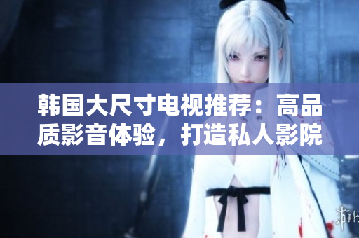 韓國(guó)大尺寸電視推薦：高品質(zhì)影音體驗(yàn)，打造私人影院般享受