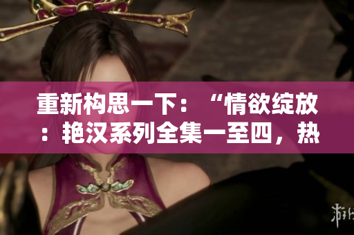 重新構(gòu)思一下：“情欲綻放：艷漢系列全集一至四，熱情四溢的激情故事”。