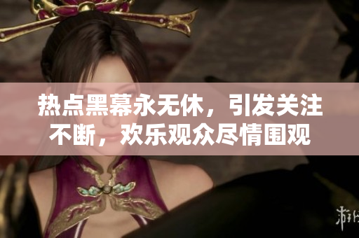 熱點(diǎn)黑幕永無休，引發(fā)關(guān)注不斷，歡樂觀眾盡情圍觀