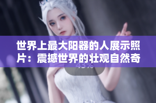 世界上最大陽(yáng)器的人展示照片：震撼世界的壯觀自然奇觀
