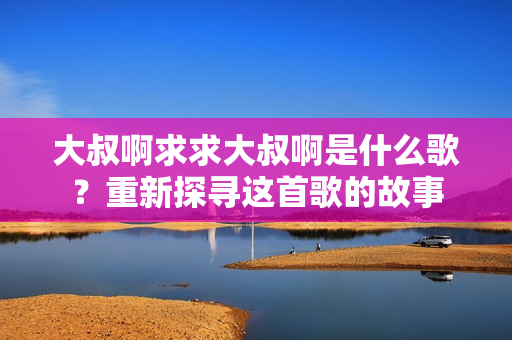 大叔啊求求大叔啊是什么歌？重新探尋這首歌的故事