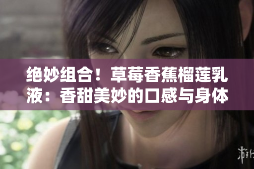 絕妙組合！草莓香蕉榴蓮乳液：香甜美妙的口感與身體呵護(hù)的完美融合