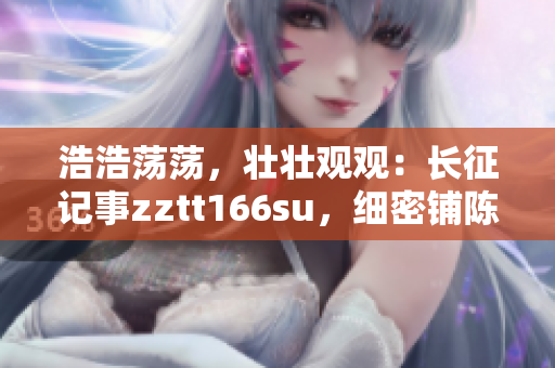 浩浩蕩蕩，壯壯觀觀：長征記事zztt166su，細(xì)密鋪陳萬言篇