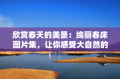 欣賞春天的美景：絢麗春床圖片集，讓你感受大自然的溫暖與生機
