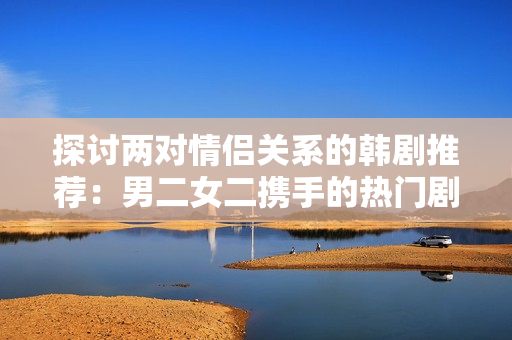 探討兩對(duì)情侶關(guān)系的韓劇推薦：男二女二攜手的熱門劇集列表