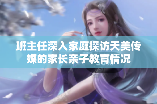 班主任深入家庭探訪天美傳媒的家長親子教育情況