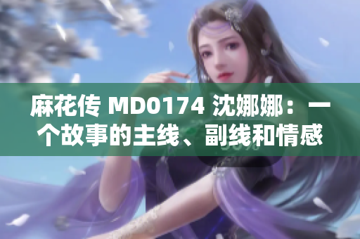 麻花傳 MD0174 沈娜娜：一個故事的主線、副線和情感共鳴