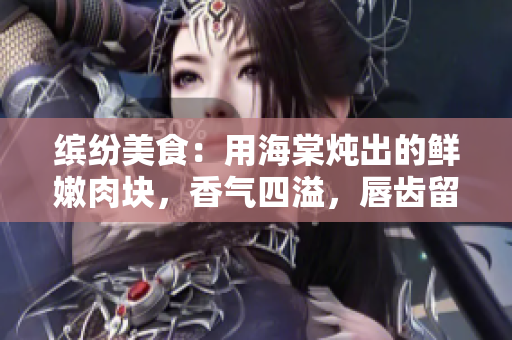 繽紛美食：用海棠燉出的鮮嫩肉塊，香氣四溢，唇齒留香，美味佳肴誘人食欲