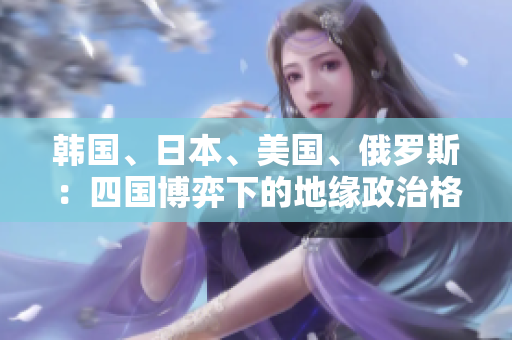 韓國、日本、美國、俄羅斯：四國博弈下的地緣政治格局