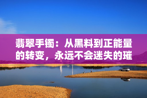 翡翠手鐲：從黑料到正能量的轉(zhuǎn)變，永遠(yuǎn)不會(huì)迷失的璀璨之旅