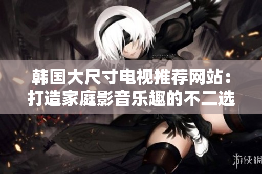 韓國大尺寸電視推薦網(wǎng)站：打造家庭影音樂趣的不二選擇