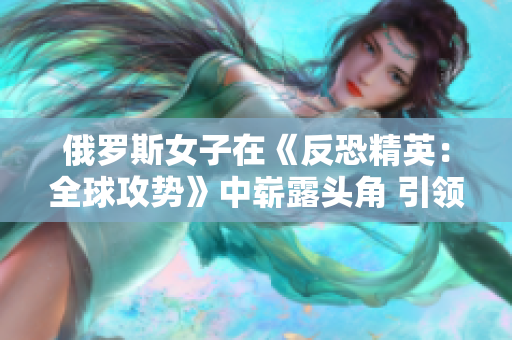 俄羅斯女子在《反恐精英：全球攻勢》中嶄露頭角 引領(lǐng)電競新風潮