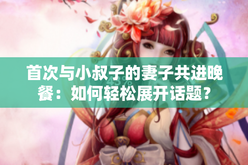首次與小叔子的妻子共進晚餐：如何輕松展開話題？