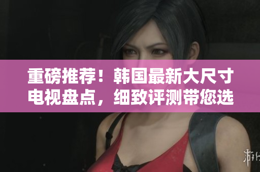 重磅推薦！韓國最新大尺寸電視盤點，細(xì)致評測帶您選購
