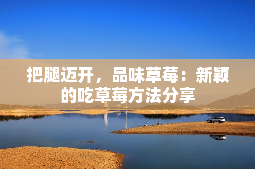 把腿邁開，品味草莓：新穎的吃草莓方法分享