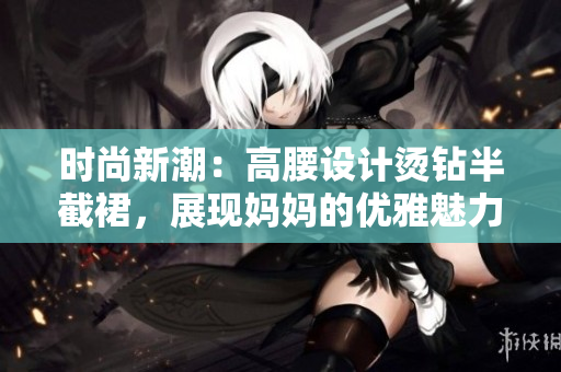 時(shí)尚新潮：高腰設(shè)計(jì)燙鉆半截裙，展現(xiàn)媽媽的優(yōu)雅魅力
