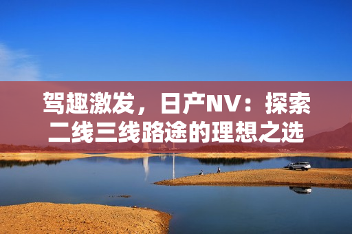 駕趣激發(fā)，日產(chǎn)NV：探索二線三線路途的理想之選