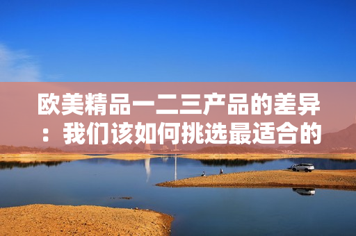 歐美精品一二三產(chǎn)品的差異：我們該如何挑選最適合的產(chǎn)品？