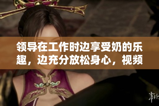領(lǐng)導(dǎo)在工作時邊享受奶的樂趣，邊充分放松身心，視頻在線觀看