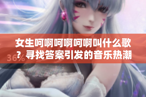 女生呵啊呵啊呵啊叫什么歌？尋找答案引發(fā)的音樂熱潮