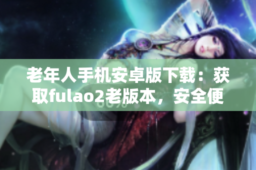 老年人手機(jī)安卓版下載：獲取fulao2老版本，安全便捷