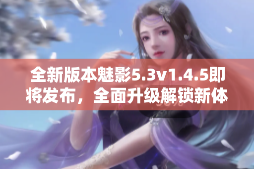 全新版本魅影5.3v1.4.5即將發(fā)布，全面升級解鎖新體驗(yàn)