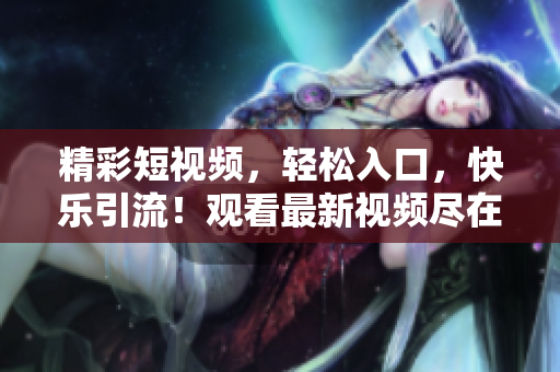 精彩短視頻，輕松入口，快樂引流！觀看最新視頻盡在這里！