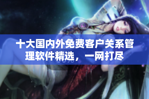 十大國內(nèi)外免費客戶關系管理軟件精選，一網(wǎng)打盡