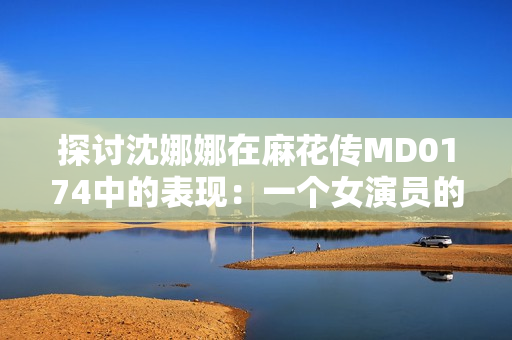 探討沈娜娜在麻花傳MD0174中的表現(xiàn)：一個女演員的成長與挑戰(zhàn)