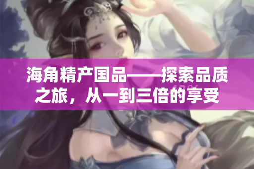 海角精產(chǎn)國品——探索品質(zhì)之旅，從一到三倍的享受