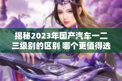 揭秘2023年國(guó)產(chǎn)汽車(chē)一二三級(jí)別的區(qū)別 哪個(gè)更值得選擇？